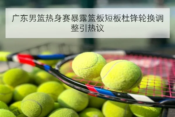 广东男篮热身赛暴露篮板短板杜锋轮换调整引热议