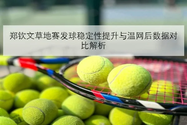 郑钦文草地赛发球稳定性提升与温网后数据对比解析