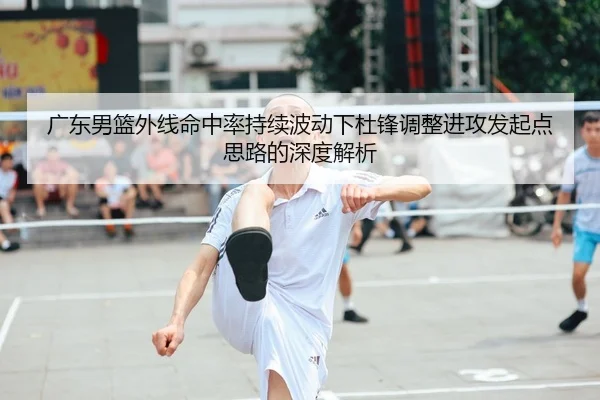 广东男篮外线命中率持续波动下杜锋调整进攻发起点思路的深度解析